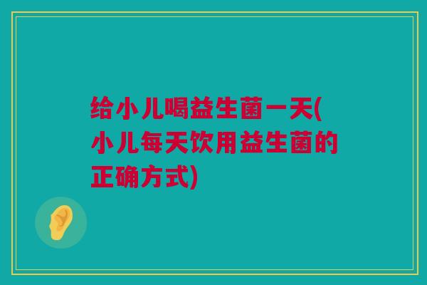 给小儿喝益生菌一天(小儿每天饮用益生菌的正确方式)