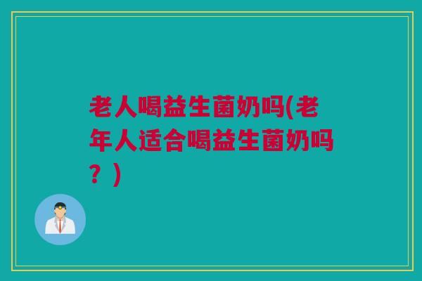 老人喝益生菌奶吗(老年人适合喝益生菌奶吗？)