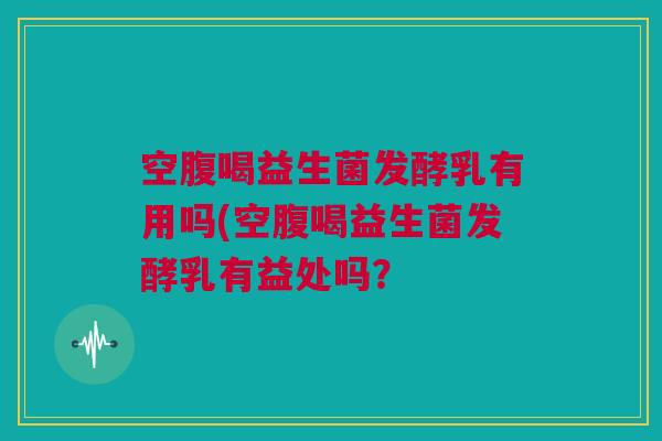 空腹喝益生菌发酵乳有用吗(空腹喝益生菌发酵乳有益处吗？