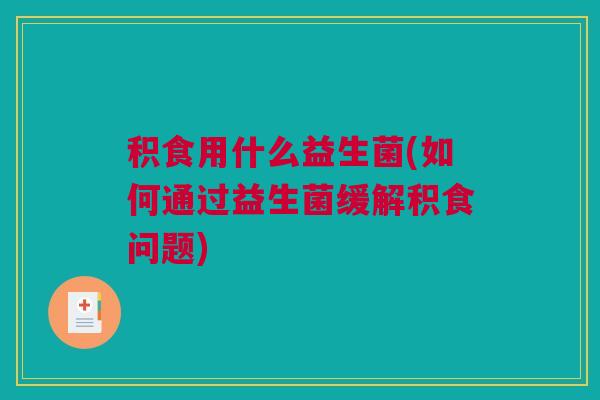 积食用什么益生菌(如何通过益生菌缓解积食问题)