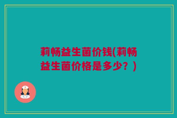 莉畅益生菌价钱(莉畅益生菌价格是多少？)
