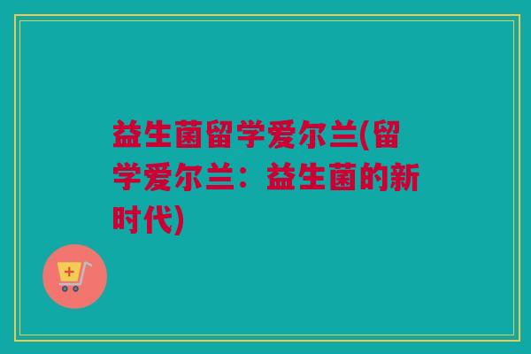 益生菌留学爱尔兰(留学爱尔兰：益生菌的新时代)