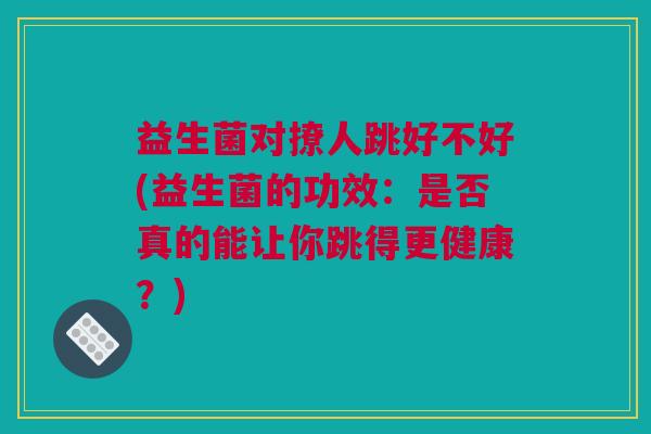 益生菌对撩人跳好不好(益生菌的功效：是否真的能让你跳得更健康？)