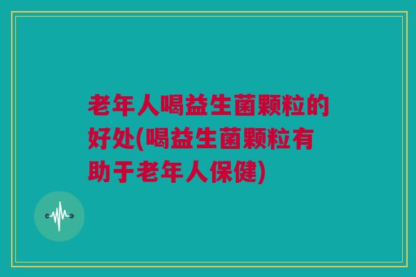 老年人喝益生菌颗粒的好处(喝益生菌颗粒有助于老年人保健)
