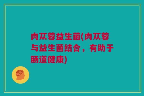 肉苁蓉益生菌(肉苁蓉与益生菌结合，有助于肠道健康)