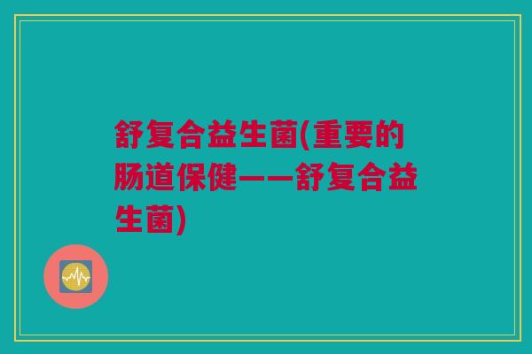 舒复合益生菌(重要的肠道保健——舒复合益生菌)