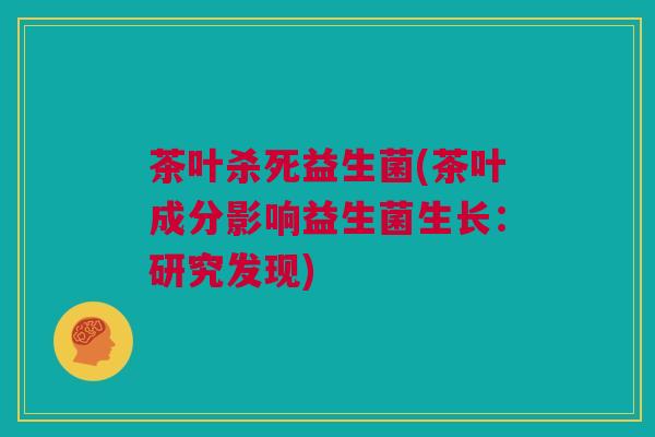 茶叶杀死益生菌(茶叶成分影响益生菌生长：研究发现)