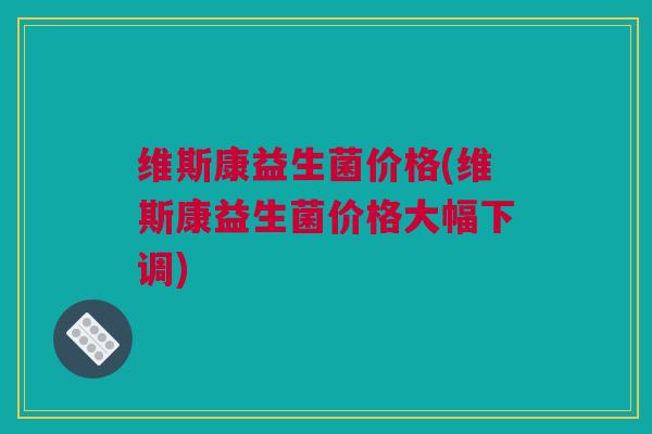 维斯康益生菌价格(维斯康益生菌价格大幅下调)