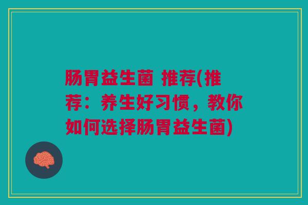 肠胃益生菌 推荐(推荐：养生好习惯，教你如何选择肠胃益生菌)