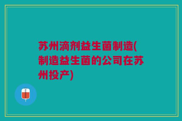 苏州滴剂益生菌制造(制造益生菌的公司在苏州投产)
