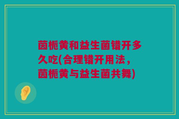 茵栀黄和益生菌错开多久吃(合理错开用法，茵栀黄与益生菌共舞)