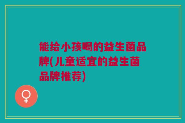 能给小孩喝的益生菌品牌(儿童适宜的益生菌品牌推荐)