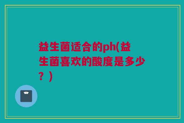 益生菌适合的ph(益生菌喜欢的酸度是多少？)