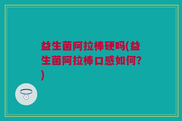 益生菌阿拉棒硬吗(益生菌阿拉棒口感如何？)