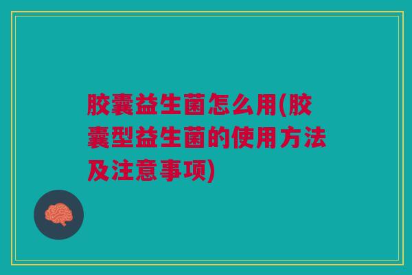 胶囊益生菌怎么用(胶囊型益生菌的使用方法及注意事项)