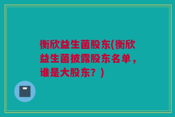 衡欣益生菌股东(衡欣益生菌披露股东名单，谁是大股东？)