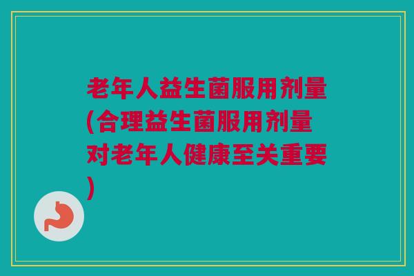 老年人益生菌服用剂量(合理益生菌服用剂量对老年人健康至关重要)
