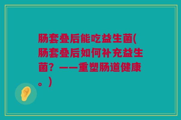 肠套叠后能吃益生菌(肠套叠后如何补充益生菌？——重塑肠道健康。)