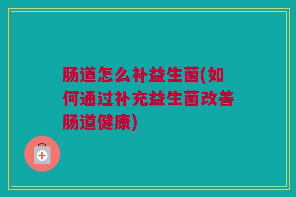 肠道怎么补益生菌(如何通过补充益生菌改善肠道健康)