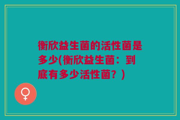 衡欣益生菌的活性菌是多少(衡欣益生菌：到底有多少活性菌？)
