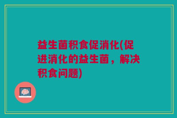 益生菌积食促消化(促进消化的益生菌，解决积食问题)