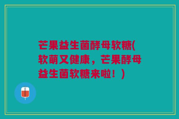 芒果益生菌酵母软糖(软萌又健康，芒果酵母益生菌软糖来啦！)