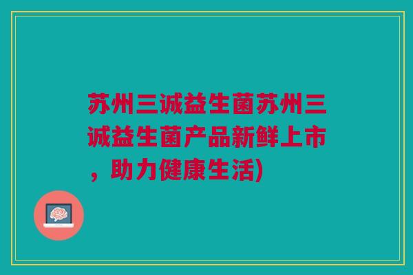 苏州三诚益生菌苏州三诚益生菌产品新鲜上市，助力健康生活)