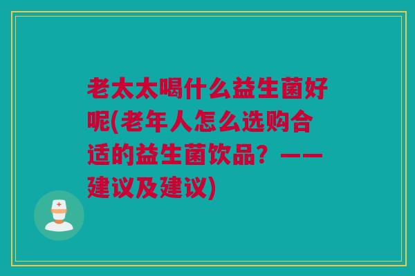 老太太喝什么益生菌好呢(老年人怎么选购合适的益生菌饮品？——建议及建议)
