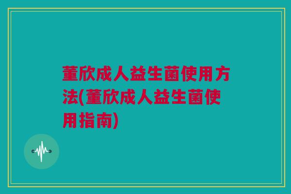 董欣成人益生菌使用方法(董欣成人益生菌使用指南)