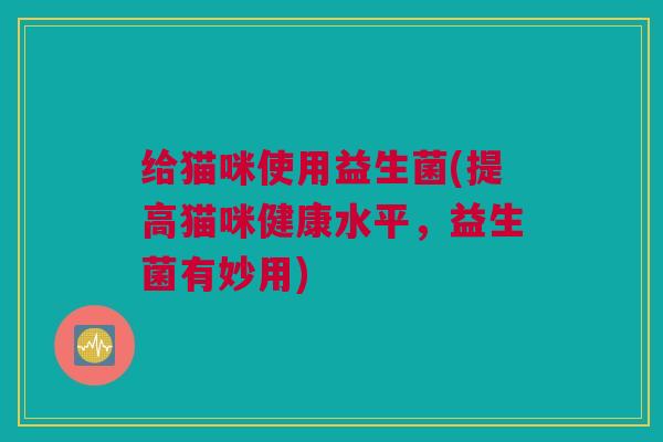 给猫咪使用益生菌(提高猫咪健康水平，益生菌有妙用)
