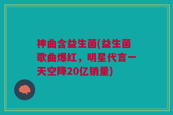 神曲含益生菌(益生菌歌曲爆红，明星代言一天空降20亿销量)