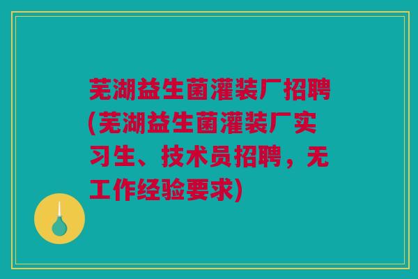 芜湖益生菌灌装厂招聘(芜湖益生菌灌装厂实习生、技术员招聘，无工作经验要求)