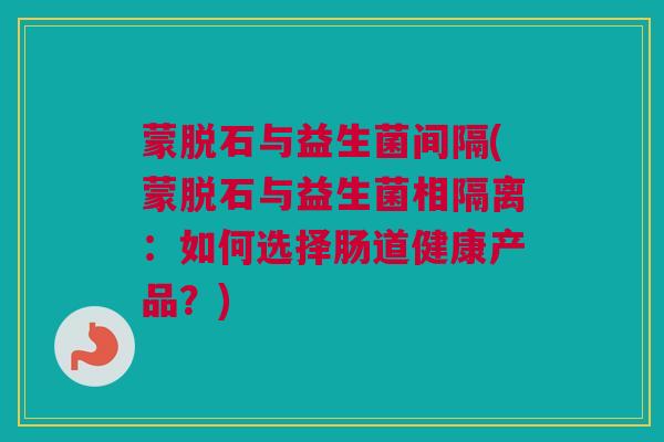 蒙脱石与益生菌间隔(蒙脱石与益生菌相隔离：如何选择肠道健康产品？)