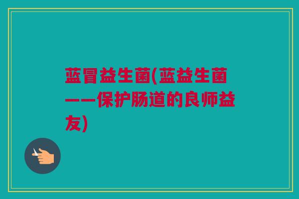 蓝冒益生菌(蓝益生菌——保护肠道的良师益友)