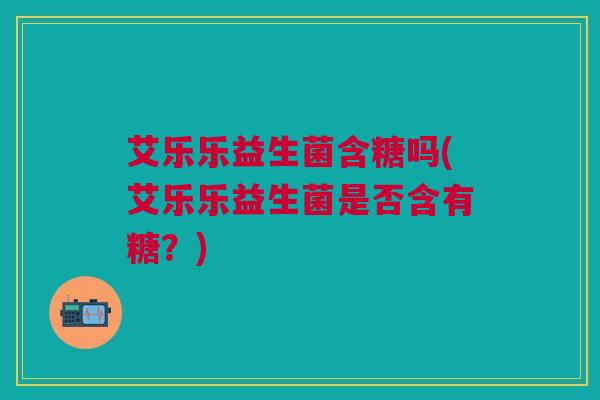 艾乐乐益生菌含糖吗(艾乐乐益生菌是否含有糖？)