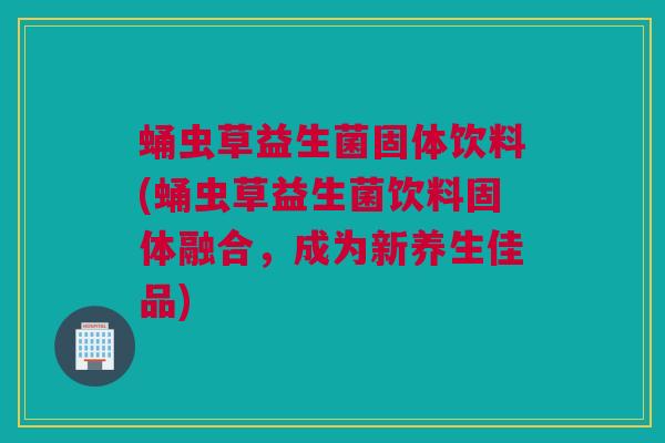 蛹虫草益生菌固体饮料(蛹虫草益生菌饮料固体融合，成为新养生佳品)