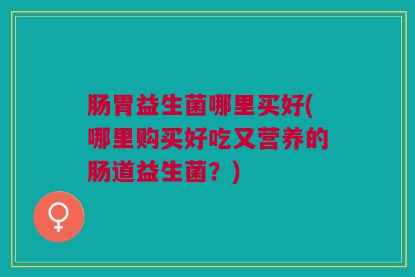 肠胃益生菌哪里买好(哪里购买好吃又营养的肠道益生菌？)