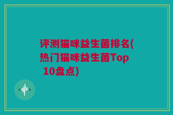 评测猫咪益生菌排名(热门猫咪益生菌Top 10盘点)
