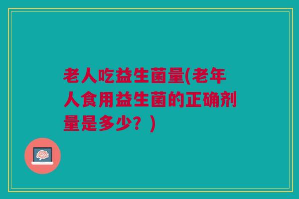 老人吃益生菌量(老年人食用益生菌的正确剂量是多少？)