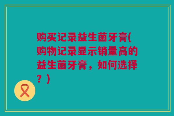 购买记录益生菌牙膏(购物记录显示销量高的益生菌牙膏，如何选择？)