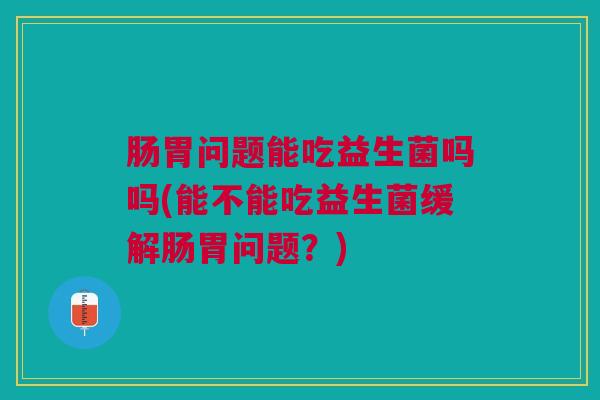 肠胃问题能吃益生菌吗吗(能不能吃益生菌缓解肠胃问题？)