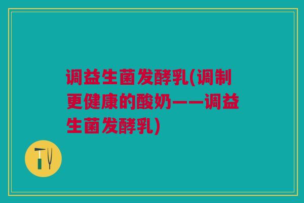 调益生菌发酵乳(调制更健康的酸奶——调益生菌发酵乳)