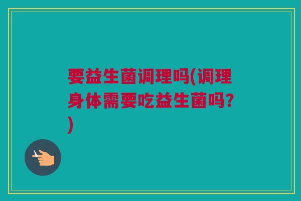 要益生菌调理吗(调理身体需要吃益生菌吗？)