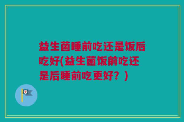 益生菌睡前吃还是饭后吃好(益生菌饭前吃还是后睡前吃更好？)