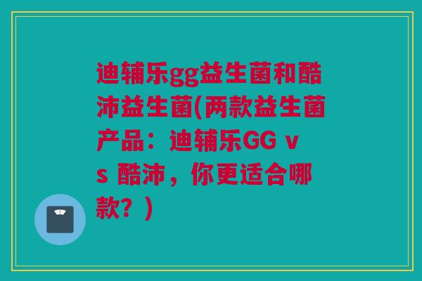 迪辅乐gg益生菌和酷沛益生菌(两款益生菌产品：迪辅乐GG vs 酷沛，你更适合哪款？)
