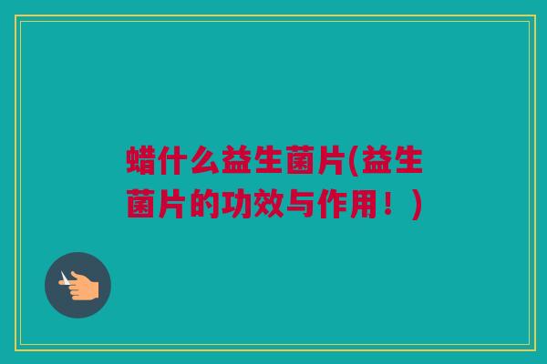 蜡什么益生菌片(益生菌片的功效与作用！)