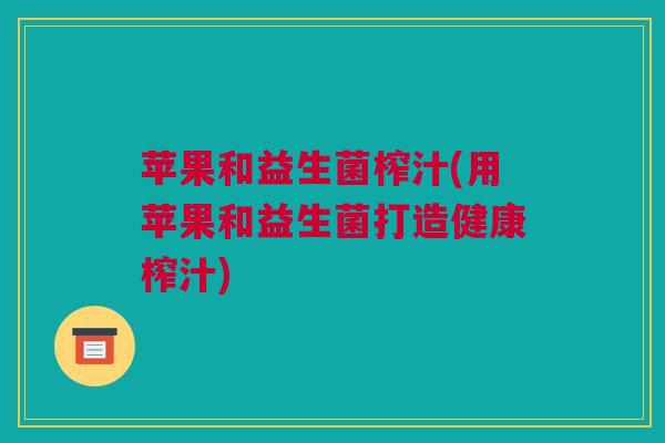 苹果和益生菌榨汁(用苹果和益生菌打造健康榨汁)
