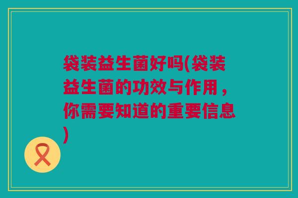 袋装益生菌好吗(袋装益生菌的功效与作用，你需要知道的重要信息)