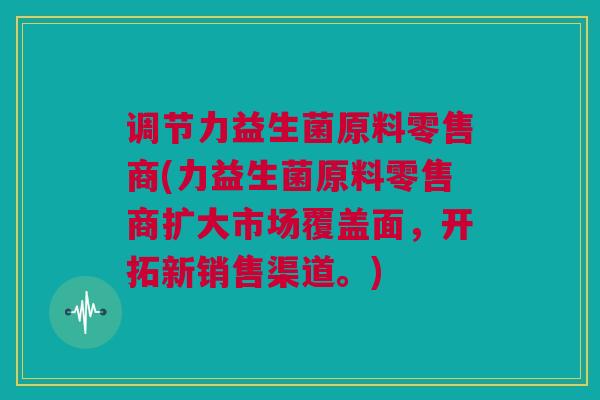 调节力益生菌原料零售商(力益生菌原料零售商扩大市场覆盖面，开拓新销售渠道。)
