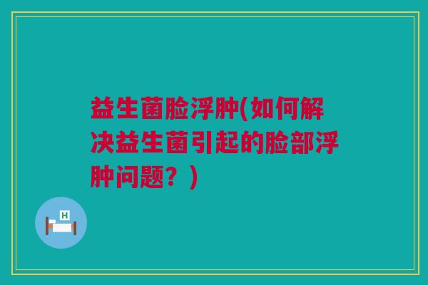 益生菌脸浮肿(如何解决益生菌引起的脸部浮肿问题？)